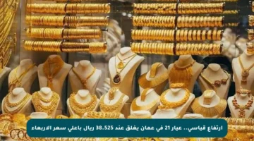 ارتفاع قياسي.. عيار 21 في عمان يغلق عند 38.525 ريال بأعلى سعر الأربعاء